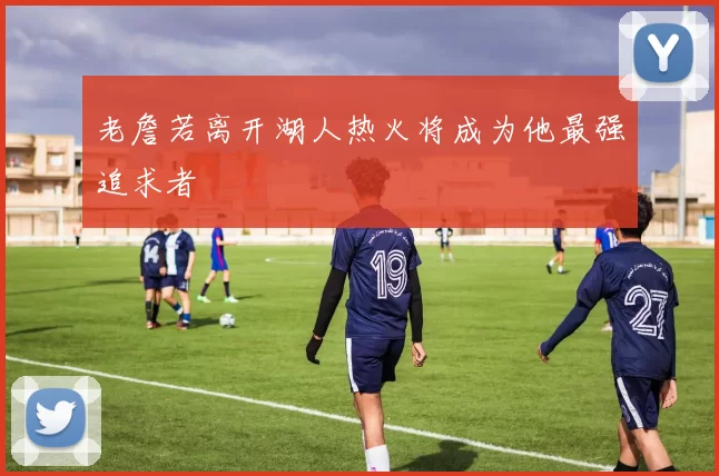 老詹若离开湖人热火将成为他最强追求者